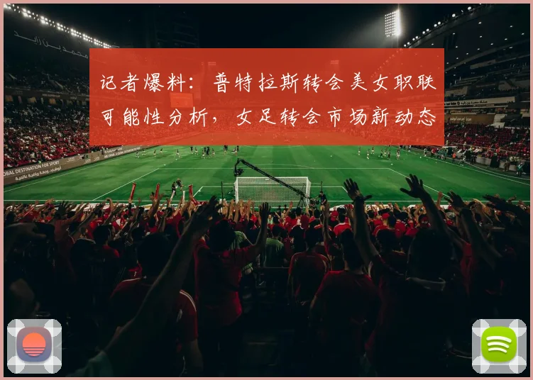 记者爆料：普特拉斯转会美女职联可能性分析，女足转会市场新动态解读
