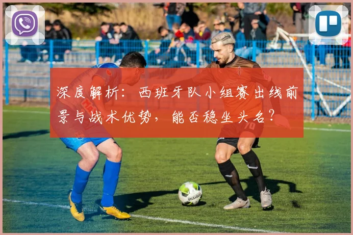 深度解析：西班牙队小组赛出线前景与战术优势，能否稳坐头名？