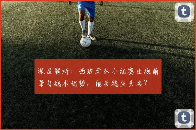 深度解析:西班牙队小组赛出线前景与战术优势,能否稳坐头名?