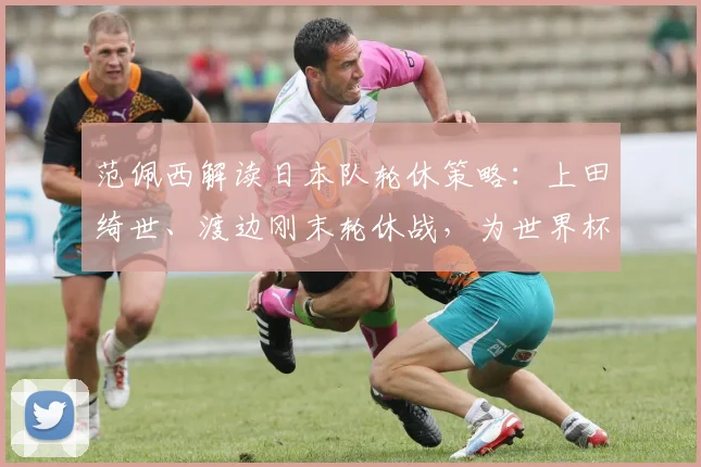 范佩西解读日本队轮休策略：上田绮世、渡边刚末轮休战，为世界杯蓄力有何深意？