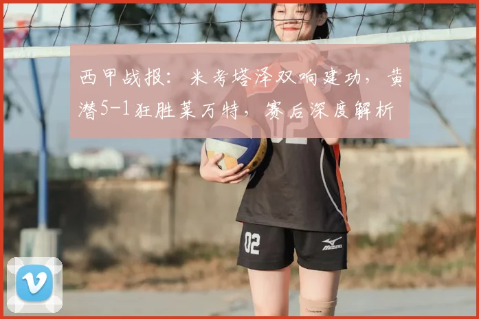 西甲战报：米考塔泽双响建功，黄潜5-1狂胜莱万特，赛后深度解析