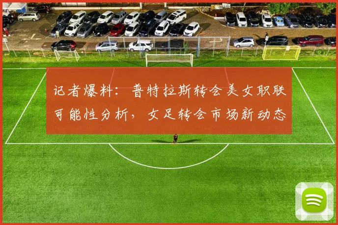 记者爆料：普特拉斯转会美女职联可能性分析，女足转会市场新动态解读