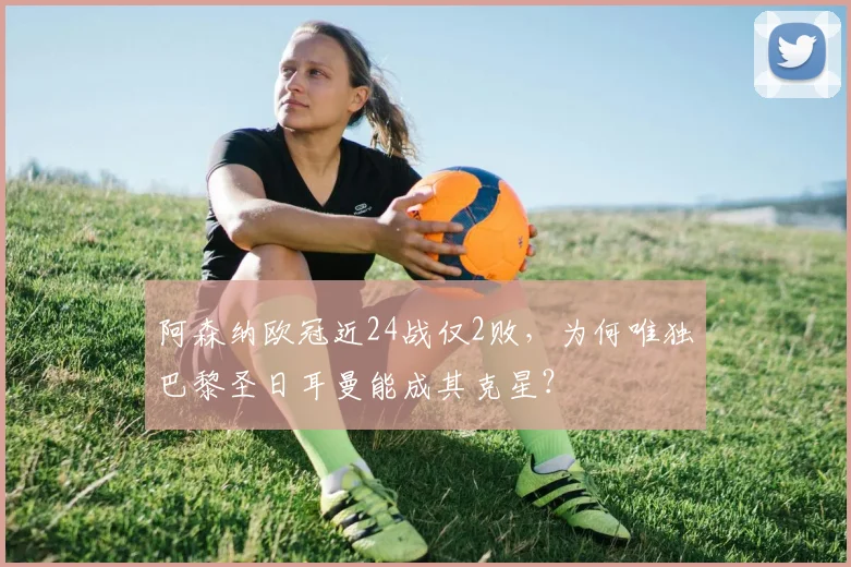 阿森纳欧冠近24战仅2败，为何唯独巴黎圣日耳曼能成其克星？